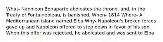 What- Napoleon Bonaparte abdicates the throne, and, in the Treaty of Fontainebleau, is banished. When- 1814 Where- A Mediterranean island named Elba Why- Napoleon's broken forces gave up and Napoleon offered to step down in favor of his son. When this offer was rejected, he abdicated and was sent to Elba