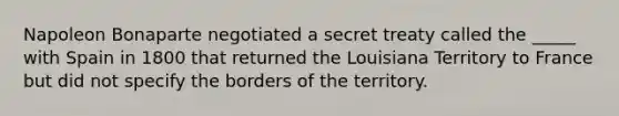 Napoleon Bonaparte negotiated a secret treaty called the _____ with Spain in 1800 that returned the Louisiana Territory to France but did not specify the borders of the territory.