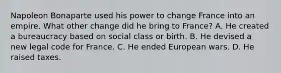 Napoleon Bonaparte used his power to change France into an empire. What other change did he bring to France? A. He created a bureaucracy based on social class or birth. B. He devised a new legal code for France. C. He ended European wars. D. He raised taxes.