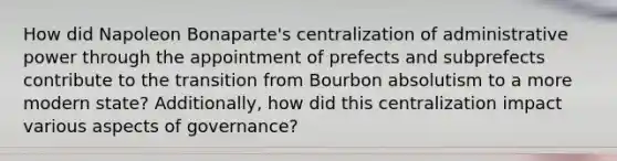 How did Napoleon Bonaparte's centralization of administrative power through the appointment of prefects and subprefects contribute to the transition from Bourbon absolutism to a more modern state? Additionally, how did this centralization impact various aspects of governance?