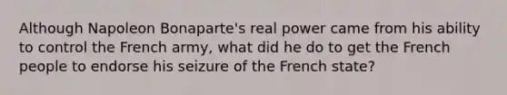 Although Napoleon Bonaparte's real power came from his ability to control the French army, what did he do to get the French people to endorse his seizure of the French state?