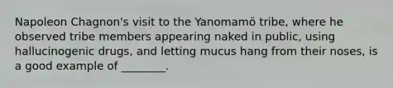 Napoleon Chagnon's visit to the Yanomamö tribe, where he observed tribe members appearing naked in public, using hallucinogenic drugs, and letting mucus hang from their noses, is a good example of ________.