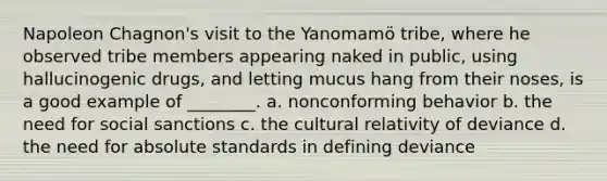 Napoleon Chagnon's visit to the Yanomamö tribe, where he observed tribe members appearing naked in public, using hallucinogenic drugs, and letting mucus hang from their noses, is a good example of ________. a. nonconforming behavior b. the need for social sanctions c. the cultural relativity of deviance d. the need for absolute standards in defining deviance