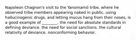 Napoleon Chagnon's visit to the Yanomamö tribe, where he observed tribe members appearing naked in public, using hallucinogenic drugs, and letting mucus hang from their noses, is a good example of ________. the need for absolute standards in defining deviance. the need for social sanctions. the cultural relativity of deviance. nonconforming behavior.