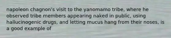 napoleon chagnon's visit to the yanomamo tribe, where he observed tribe members appearing naked in public, using hallucinogenic drugs, and letting mucus hang from their noses, is a good example of