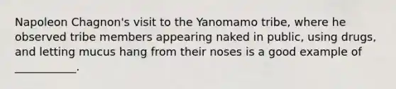 Napoleon Chagnon's visit to the Yanomamo tribe, where he observed tribe members appearing naked in public, using drugs, and letting mucus hang from their noses is a good example of ___________.