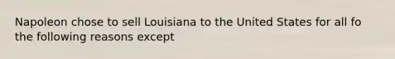 Napoleon chose to sell Louisiana to the United States for all fo the following reasons except