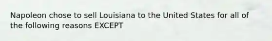 Napoleon chose to sell Louisiana to the United States for all of the following reasons EXCEPT