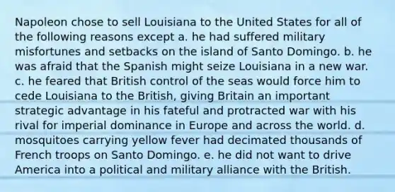 Napoleon chose to sell Louisiana to the United States for all of the following reasons except a. he had suffered military misfortunes and setbacks on the island of Santo Domingo. b. he was afraid that the Spanish might seize Louisiana in a new war. c. he feared that British control of the seas would force him to cede Louisiana to the British, giving Britain an important strategic advantage in his fateful and protracted war with his rival for imperial dominance in Europe and across the world. d. mosquitoes carrying yellow fever had decimated thousands of French troops on Santo Domingo. e. he did not want to drive America into a political and military alliance with the British.