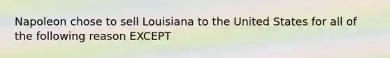 Napoleon chose to sell Louisiana to the United States for all of the following reason EXCEPT