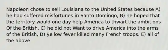 Napoleon chose to sell Louisiana to the United States because A) he had suffered misfortunes in Santo Domingo, B) he hoped that the territory would one day help America to thwart the ambitions Of the British, C) he did not Want to drive America into the arms of the British, D) yellow fever killed many French troops. E) all of the above