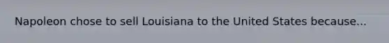Napoleon chose to sell Louisiana to the United States because...