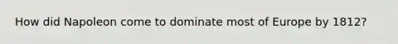 How did Napoleon come to dominate most of Europe by 1812?