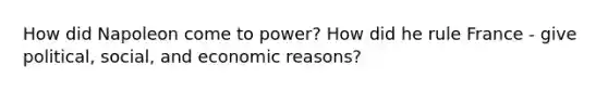 How did Napoleon come to power? How did he rule France - give political, social, and economic reasons?