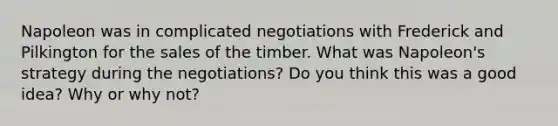 Napoleon was in complicated negotiations with Frederick and Pilkington for the sales of the timber. What was Napoleon's strategy during the negotiations? Do you think this was a good idea? Why or why not?