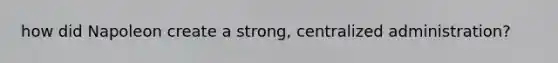 how did Napoleon create a strong, centralized administration?