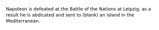 Napoleon is defeated at the Battle of the Nations at Leipzig, as a result he is abdicated and sent to (blank) an island in the Mediterranean.