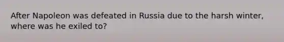 After Napoleon was defeated in Russia due to the harsh winter, where was he exiled to?