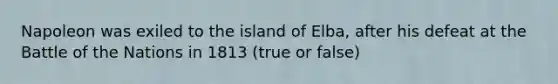 Napoleon was exiled to the island of Elba, after his defeat at the Battle of the Nations in 1813 (true or false)