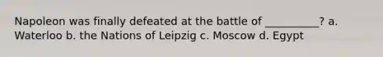 Napoleon was finally defeated at the battle of __________? a. Waterloo b. the Nations of Leipzig c. Moscow d. Egypt