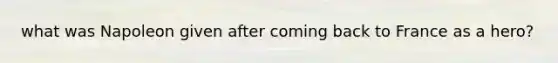 what was Napoleon given after coming back to France as a hero?