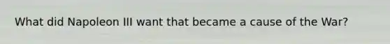 What did Napoleon III want that became a cause of the War?