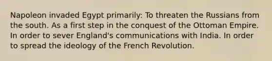 Napoleon invaded Egypt primarily: To threaten the Russians from the south. As a first step in the conquest of the Ottoman Empire. In order to sever England's communications with India. In order to spread the ideology of the French Revolution.