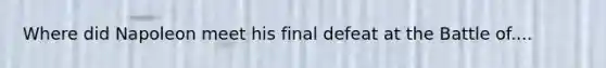 Where did Napoleon meet his final defeat at the Battle of....