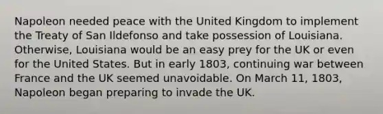 Napoleon needed peace with the United Kingdom to implement the Treaty of San Ildefonso and take possession of Louisiana. Otherwise, Louisiana would be an easy prey for the UK or even for the United States. But in early 1803, continuing war between France and the UK seemed unavoidable. On March 11, 1803, Napoleon began preparing to invade the UK.