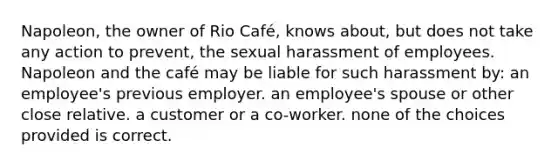 Napoleon, the owner of Rio Café, knows about, but does not take any action to prevent, the sexual harassment of employees. Napoleon and the café may be liable for such harassment by: an employee's previous employer. an employee's spouse or other close relative. a customer or a co-worker. none of the choices provided is correct.