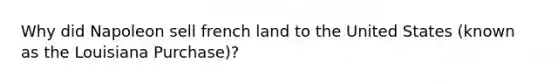 Why did Napoleon sell french land to the United States (known as the Louisiana Purchase)?