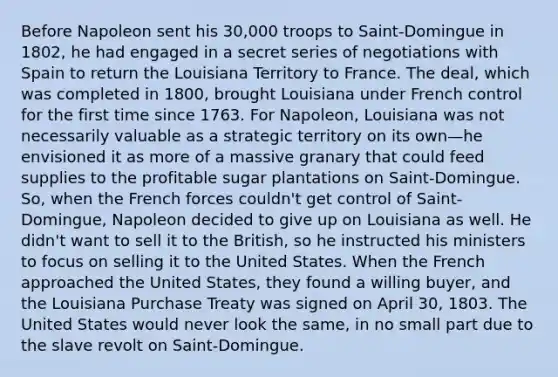 Before Napoleon sent his 30,000 troops to Saint-Domingue in 1802, he had engaged in a secret series of negotiations with Spain to return the Louisiana Territory to France. The deal, which was completed in 1800, brought Louisiana under French control for the first time since 1763. For Napoleon, Louisiana was not necessarily valuable as a strategic territory on its own—he envisioned it as more of a massive granary that could feed supplies to the profitable sugar plantations on Saint-Domingue. So, when the French forces couldn't get control of Saint-Domingue, Napoleon decided to give up on Louisiana as well. He didn't want to sell it to the British, so he instructed his ministers to focus on selling it to the United States. When the French approached the United States, they found a willing buyer, and the Louisiana Purchase Treaty was signed on April 30, 1803. The United States would never look the same, in no small part due to the slave revolt on Saint-Domingue.