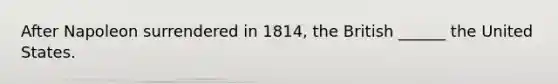 After Napoleon surrendered in 1814, the British ______ the United States.