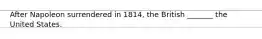 After Napoleon surrendered in 1814, the British _______ the United States.