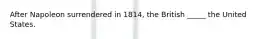 After Napoleon surrendered in 1814, the British _____ the United States.