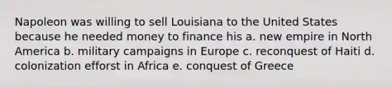 Napoleon was willing to sell Louisiana to the United States because he needed money to finance his a. new empire in North America b. military campaigns in Europe c. reconquest of Haiti d. colonization efforst in Africa e. conquest of Greece