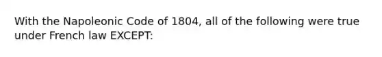 With the Napoleonic Code of 1804, all of the following were true under French law EXCEPT: