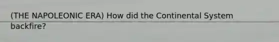 (THE NAPOLEONIC ERA) How did the Continental System backfire?