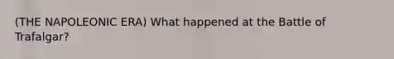 (THE NAPOLEONIC ERA) What happened at the Battle of Trafalgar?