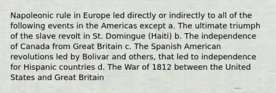 Napoleonic rule in Europe led directly or indirectly to all of the following events in the Americas except a. The ultimate triumph of the slave revolt in St. Domingue (Haiti) b. The independence of Canada from Great Britain c. The Spanish American revolutions led by Bolivar and others, that led to independence for Hispanic countries d. The War of 1812 between the United States and Great Britain