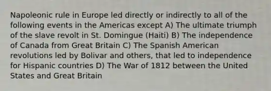 Napoleonic rule in Europe led directly or indirectly to all of the following events in the Americas except A) The ultimate triumph of the slave revolt in St. Domingue (Haiti) B) The independence of Canada from Great Britain C) The Spanish American revolutions led by Bolivar and others, that led to independence for Hispanic countries D) The War of 1812 between the United States and Great Britain