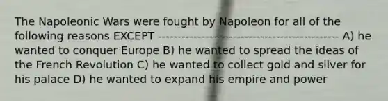 The Napoleonic Wars were fought by Napoleon for all of the following reasons EXCEPT ---------------------------------------------- A) he wanted to conquer Europe B) he wanted to spread the ideas of the French Revolution C) he wanted to collect gold and silver for his palace D) he wanted to expand his empire and power