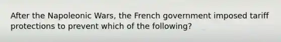 After the Napoleonic Wars, the French government imposed tariff protections to prevent which of the following?