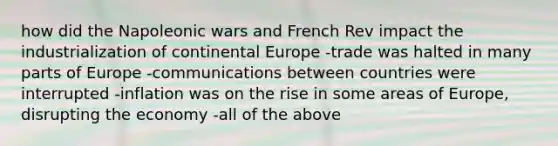 how did the Napoleonic wars and French Rev impact the industrialization of continental Europe -trade was halted in many parts of Europe -communications between countries were interrupted -inflation was on the rise in some areas of Europe, disrupting the economy -all of the above