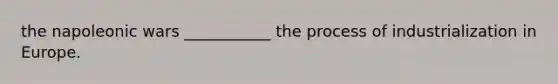 the napoleonic wars ___________ the process of industrialization in Europe.