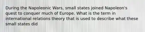 During the Napoleonic Wars, small states joined Napoleon's quest to conquer much of Europe. What is the term in international relations theory that is used to describe what these small states did