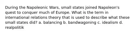 During the Napoleonic Wars, small states joined Napoleon's quest to conquer much of Europe. What is the term in international relations theory that is used to describe what these small states did? a. balancing b. bandwagoning c. idealism d. realpolitik