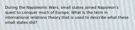 During the Napoleonic Wars, small states joined Napoleon's quest to conquer much of Europe. What is the term in international relations theory that is used to describe what these small states did?