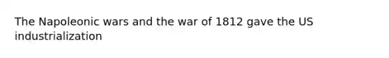 The Napoleonic wars and the war of 1812 gave the US industrialization