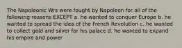 The Napoleonic Wrs were fought by Napoleon for all of the following reasons EXCEPT a. he wanted to conquer Europe b. he wanted to spread the idea of the French Revolution c. he wanted to collect gold and silver for his palace d. he wanted to expand his empire and power